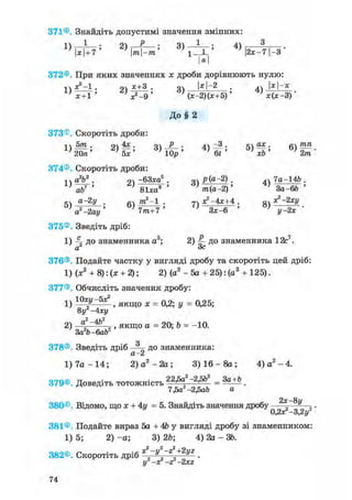 371® Знайдіть допустимі значення змінних:
1 ) ^ — ; 2) і—у—; 3) — і — ; 4) 3
ф7' 'l-JL' 2x-71-3
а
372® При яких значеннях х дроби дорівнюють нулю:
лЛ*?-1. 2) х+3 . оч М-2 . а) x-x
} х + 1 ' ' **-9 ' ' (Х-2ЦХ+5)' } х(х-3) •
До§ 2
373®. Скоротіть дроби:
п 5т . 9ч 4х . о Р . л -3 • ах • влтпп
20л' 5х' 3 ) W 4 ) W Ъ ) х Ь ' 2тл
374® Скоротіть дроби:
-, ч a2b3 . оч -бЗха8 . оч Р(а-2) . дч 7а-14Ь .
' 81ха6 ' 'mia-2)' J 3a-66 '
a-2y . m2-l . 7ч . оч x ^ s y
7m+T' 0 3x-6 '
375®. Зведіть дріб:
1) до знаменника a5; 2) до знаменника 12с7.
Зсa
376® Подайте частку у вигляді дробу та скоротіть цей дріб:
1) (ж3 + 8): (х + 2); 2) (а2 - 5а + 25): (а3 + 125).
377®. Обчисліть значення дробу:
1) 10хУ~5х2 , якщо ж = 0,2; у = 0,25;
8у -4ху
2) "2~4&2 , , якщо a = 20; Ь = -10.
За b-6ab
О
378® Зведіть дріб до знаменника:
CL £
1) 7а - 14; 2) а2 -2а 3) 16 - 8а ; 4) а2 - 4.
379®. Доведіть тотожність 22,5а2-2,5Ь2
= За+Ь _
7М -2Mb а
2х—8у
380® Відомо, що х + 4у =5. Знайдіть значення дробу , ,.
0,2лг-3,2І/
381® Подайте вираз 5а + 4Ь у вигляді дробу зі знаменником:
1) 5; 2) - а ; 3) 2Ь; 4) 2а - 36.
382®. Скоротіть дріб ^~y~Z+2yZ .
у2 -х2 -22 -2хг
 