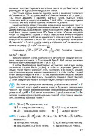 виникли і використовувалися натуральні числа та дробові числа, які
розглядали як відношення натуральних чисел.
Наступним етапом розвитку поняття числа є введення у практику
від'ємних чисел. У Стародавньому Китаї ці числа з'явилися у II ст. до н. д.
Там уміли додавати і віднімати від'ємні числа. Від'ємні числа
тлумачили як борг, а додатні як майно. В Індії у VII ст. ці числа розуміли
так само, але вже знали і правила множення та ділення.
Інший напрямок розвитку поняття числа сприяв виникненню поняття
дійсного числа. Ще древні вавилоняни близько 4 тис. років тому вміли
давати відповідь на запитання: «Якою повинна бути сторона квадрата,
щоб його площа дорівнювала S?» Вони склали таблицю квадратів
чисел та квадратних коренів з чисел. Вавилоняни використовували
метод наближеного добування квадратного кореня з числа S, що не є
квадратом натурального числа. Він полягає у наступному: записували
S у вигляді а2 + to, де to — досить мале у порівнянні з а2
, та використо-
вували формулу: y[s = л]а2 + to » а + А .
Наприклад: 02 = д/ю2
+ 2 «10 + ^ J q = 10,1. Перевірка показує,
що 10,12
=10201.
Запропонований метод наближеного обчислення квадратного ко-
реня використовувався у Стародавній Греції. Цей метод детально
описав Герон Александрійський (І ст. н. д.).
В епоху Відродження європейські математики позначали корінь
латинським словом Radix (корінь), а потім — скорочено буквою R.
Звідси пішов термін «радикал», яким називають знак кореня. Згодом
для позначення кореня використовували точку, а потім ромбик. Надалі
стали використовувати знак v, а над підкореневим виразом писали
горизонтальну риску. Далі знак v і риска були поєднані, і саме у вигляді
знак квадратного кореня використовують сучасні математики.
Які числа утворюють множину раціональних чисел? • У
вигляді яких дробів можна подати будь-яке раціональне
число? • Як можна записати кожний нескінченний десятковий пе-
ріодичний дріб? • Які числа називають ірраціональними? • Я к
можна подати кожне ірраціональне число? • Які числа утворю-
ють множину дійсних чисел?
521®. (Усно.) Чи правильно, що:
1) 5 — натуральне число; 2) - 2 , 1 — ціле число;
3) д/з — раціональне число; 4) - ^ — дійсне число?
522®. З чисел д/З; - 2 | ; 52; - 2 , ( 1 ) ; я; 19; - 3 , 7 ; 0; - ^ 5 ; 0,222...
3) раціональні від'ємні числа; 4) ірраціональні числа.
випишіть:
1) натуральні числа; 2) цілі невід'ємні числа;
97
 