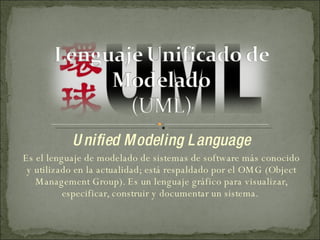 Unified Modeling Language Es el lenguaje de modelado de sistemas de software más conocido y utilizado en la actualidad; está respaldado por el OMG (Object Management Group). Es un lenguaje gráfico para visualizar, especificar, construir y documentar un sistema.  