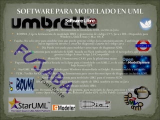 Software Libre  ArgoUML, Herramienta de modelado UML escrito en Java BOUML, Ligera herramienta de modelado UML y generación de código C++, Java e IDL. Disponible para Windows, Unix/Linux y Mac OS X  Fujaba, No solo sirve para modelar sino que puede generar código Java automáticamente. También es capaz de hacer ingeniería inversa y crear los diagramas a partir del código Java .  Dia Puede ser usado para modelar varios tipos de diagramas UML gModeler Herramienta para modelado de UML basada en Flash (utilizable desde el navegador), que permite generar código Action Script 2.0 Compatible  MonoUML Herramienta CASE para la plataforma mono Papyrus, Herramienta gráfica basada en Eclipse para el modelado con UML2, es de código abierto y se ofrece bajo licencia EPL  StarUML Herramienta de modelado para Windows desarrollada en Delphi. Bastante estable y utilizable  TCM, Toolkit for Conceptual Modeling, herramienta para crear diversos tipos de diagramas incluidos UML  Umbrello Herramienta para modelado UML para el entorno KDE UMLet Herramienta para modelado rápido de UML también escrita en Java Netbeans módulo UML  Open ModelSphere  Herramienta de Modelado gratuita, para modelado de datos, procesos y UML.  Disponible como Open Source Software, Released Under GPL (GNU Public License).  