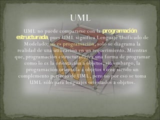 UML no puede compararse con la  programación   estructurada , pues UML significa Lenguaje Unificado de Modelado,  no es programación , solo se diagrama la realidad de una utilización en un requerimiento. Mientras que, programación estructurada, es una forma de programar como lo es la orientación a objetos, sin embargo, la programación orientada a objetos viene siendo un complemento perfecto de UML, pero no por eso se toma UML sólo para lenguajes orientados a objetos. 