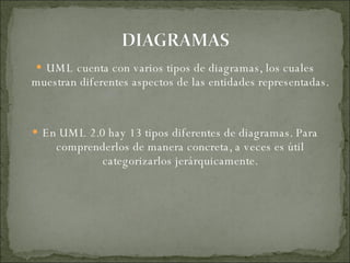 UML cuenta con varios tipos de diagramas, los cuales muestran diferentes aspectos de las entidades representadas. En UML 2.0 hay 13 tipos diferentes de diagramas. Para comprenderlos de manera concreta, a veces es útil categorizarlos jerárquicamente. 