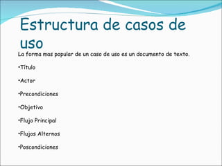 La forma mas popular de un caso de uso es un documento de texto. Título Actor Precondiciones Objetivo Flujo Principal Flujos Alternos Poscondiciones Estructura de casos de uso 