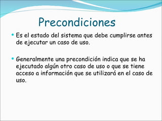 Precondiciones Es el estado del sistema que debe cumplirse antes de ejecutar un caso de uso. Generalmente una precondición indica que se ha ejecutado algún otro caso de uso o que se tiene acceso a información que se utilizará en el caso de uso. 
