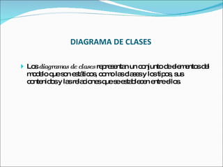 DIAGRAMA DE CLASES Los  diagramas de clases  representan un conjunto de elementos del modelo que son estáticos, como las clases y los tipos, sus contenidos y las relaciones que se establecen entre ellos. 