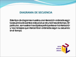 DIAGRAMA DE SECUENCIA Este tipo de diagramas muestra una interacción ordenada según la secuencia de eventos vista a la luz de una línea de tiempo. En particular, se muestran los objetos participantes en la interacción y los mensajes que intercambian ordenados según su secuencia en el tiempo. 