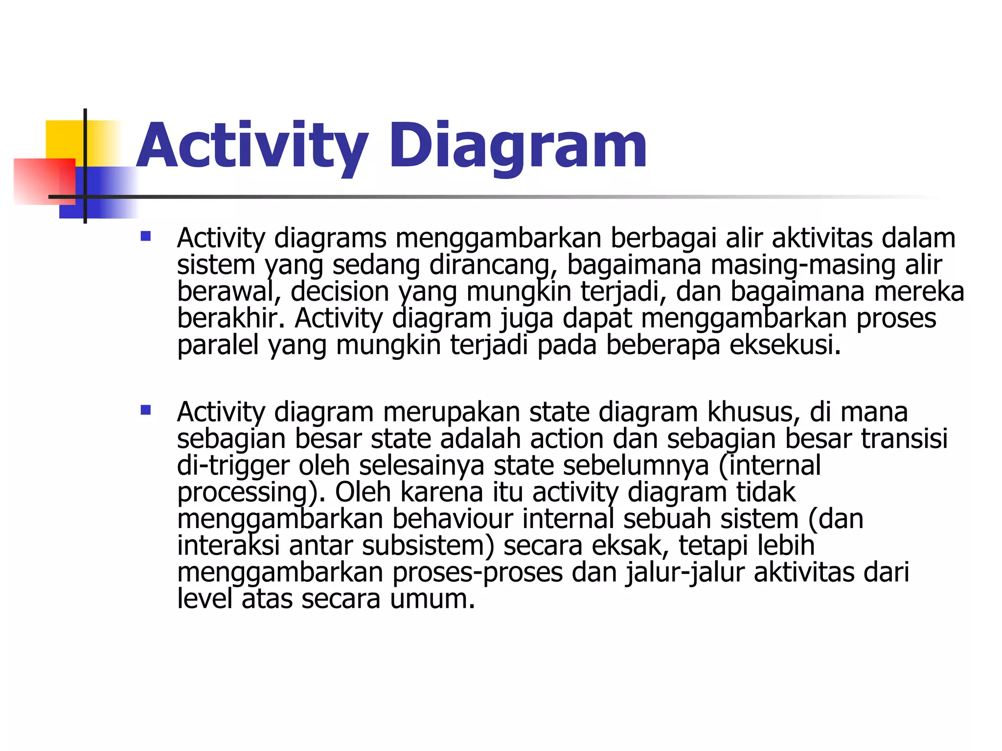 Activity Diagram   Activity diagrams menggambarkan berbagai alir aktivitas dalam sistem yang sedang dirancang, bagaimana masing-masing alir berawal, decision yang mungkin terjadi, dan bagaimana mereka berakhir. Activity diagram juga dapat menggambarkan proses paralel yang mungkin terjadi pada beberapa eksekusi. Activity diagram merupakan state diagram khusus, di mana sebagian besar state adalah action dan sebagian besar transisi di-trigger oleh selesainya state sebelumnya (internal processing). Oleh karena itu activity diagram tidak menggambarkan behaviour internal sebuah sistem (dan interaksi antar subsistem) secara eksak, tetapi lebih menggambarkan proses-proses dan jalur-jalur aktivitas dari level atas secara umum. 