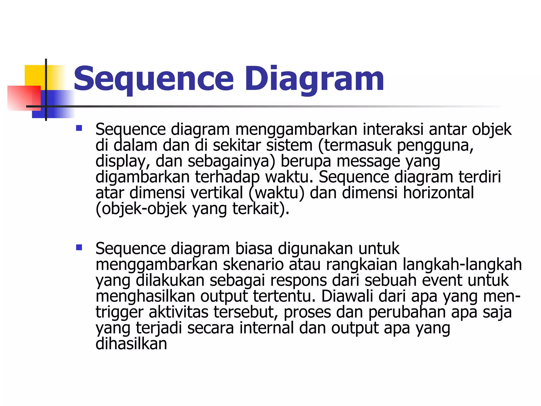 Sequence Diagram   Sequence diagram menggambarkan interaksi antar objek di dalam dan di sekitar sistem (termasuk pengguna, display, dan sebagainya) berupa message yang digambarkan terhadap waktu. Sequence diagram terdiri atar dimensi vertikal (waktu) dan dimensi horizontal (objek-objek yang terkait). Sequence diagram biasa digunakan untuk menggambarkan skenario atau rangkaian langkah-langkah yang dilakukan sebagai respons dari sebuah event untuk menghasilkan output tertentu. Diawali dari apa yang men-trigger aktivitas tersebut, proses dan perubahan apa saja yang terjadi secara internal dan output apa yang dihasilkan 