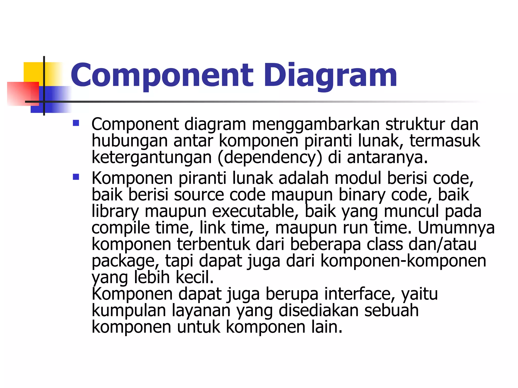 Component Diagram   Component diagram menggambarkan struktur dan hubungan antar komponen piranti lunak, termasuk ketergantungan (dependency) di antaranya.  Komponen piranti lunak adalah modul berisi code, baik berisi source code maupun binary code, baik library maupun executable, baik yang muncul pada compile time, link time, maupun run time. Umumnya komponen terbentuk dari beberapa class dan/atau package, tapi dapat juga dari komponen-komponen yang lebih kecil. Komponen dapat juga berupa interface, yaitu kumpulan layanan yang disediakan sebuah komponen untuk komponen lain.  