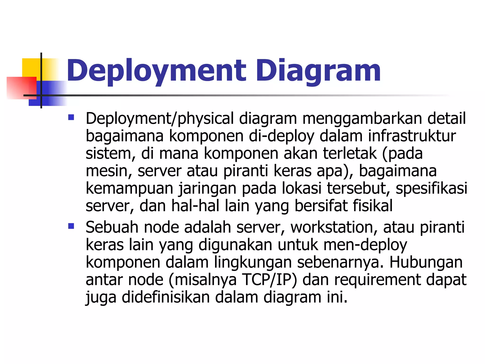 Deployment Diagram   Deployment/physical diagram menggambarkan detail bagaimana komponen di-deploy dalam infrastruktur sistem, di mana komponen akan terletak (pada mesin, server atau piranti keras apa), bagaimana kemampuan jaringan pada lokasi tersebut, spesifikasi server, dan hal-hal lain yang bersifat fisikal Sebuah node adalah server, workstation, atau piranti keras lain yang digunakan untuk men-deploy komponen dalam lingkungan sebenarnya. Hubungan antar node (misalnya TCP/IP) dan requirement dapat juga didefinisikan dalam diagram ini. 