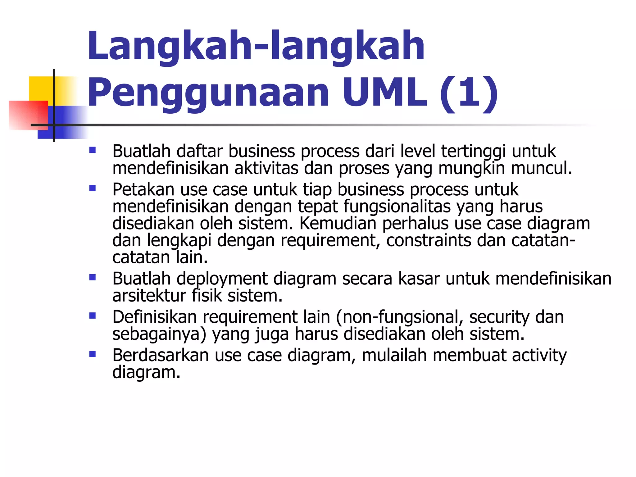 Langkah-langkah Penggunaan UML (1)   Buatlah daftar business process dari level tertinggi untuk mendefinisikan aktivitas dan proses yang mungkin muncul.  Petakan use case untuk tiap business process untuk mendefinisikan dengan tepat fungsionalitas yang harus disediakan oleh sistem. Kemudian perhalus use case diagram dan lengkapi dengan requirement, constraints dan catatan-catatan lain.  Buatlah deployment diagram secara kasar untuk mendefinisikan arsitektur fisik sistem.  Definisikan requirement lain (non-fungsional, security dan sebagainya) yang juga harus disediakan oleh sistem.  Berdasarkan use case diagram, mulailah membuat activity diagram.  