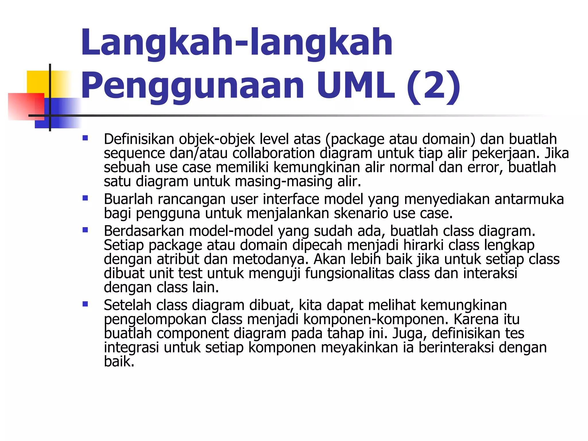 Langkah-langkah Penggunaan UML (2) Definisikan objek-objek level atas (package atau domain) dan buatlah sequence dan/atau collaboration diagram untuk tiap alir pekerjaan. Jika sebuah use case memiliki kemungkinan alir normal dan error, buatlah satu diagram untuk masing-masing alir.  Buarlah rancangan user interface model yang menyediakan antarmuka bagi pengguna untuk menjalankan skenario use case.  Berdasarkan model-model yang sudah ada, buatlah class diagram. Setiap package atau domain dipecah menjadi hirarki class lengkap dengan atribut dan metodanya. Akan lebih baik jika untuk setiap class dibuat unit test untuk menguji fungsionalitas class dan interaksi dengan class lain.  Setelah class diagram dibuat, kita dapat melihat kemungkinan pengelompokan class menjadi komponen-komponen. Karena itu buatlah component diagram pada tahap ini. Juga, definisikan tes integrasi untuk setiap komponen meyakinkan ia berinteraksi dengan baik.  
