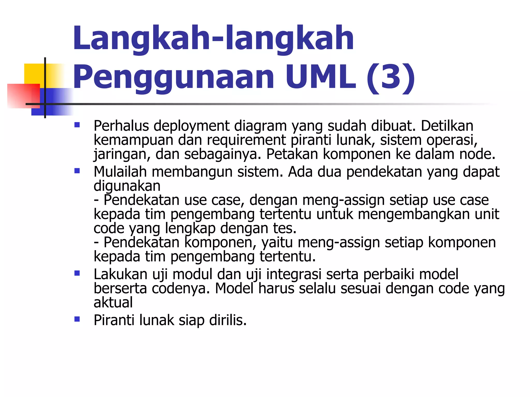 Langkah-langkah Penggunaan UML (3) Perhalus deployment diagram yang sudah dibuat. Detilkan kemampuan dan requirement piranti lunak, sistem operasi, jaringan, dan sebagainya. Petakan komponen ke dalam node.  Mulailah membangun sistem. Ada dua pendekatan yang dapat digunakan  - Pendekatan use case, dengan meng-assign setiap use case kepada tim pengembang tertentu untuk mengembangkan unit code yang lengkap dengan tes. - Pendekatan komponen, yaitu meng-assign setiap komponen kepada tim pengembang tertentu.  Lakukan uji modul dan uji integrasi serta perbaiki model berserta codenya. Model harus selalu sesuai dengan code yang aktual  Piranti lunak siap dirilis.  