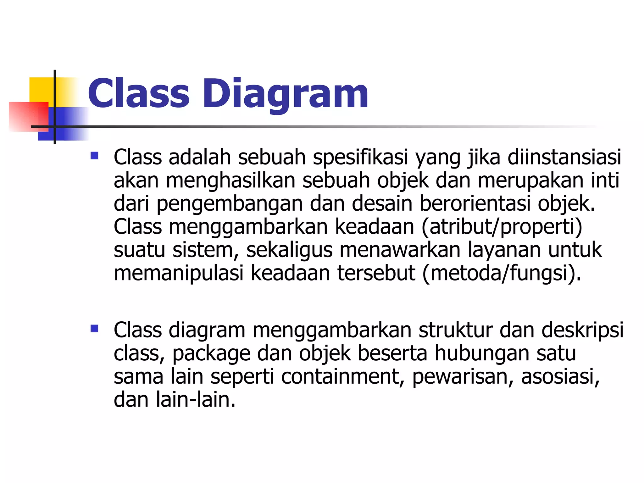 Class Diagram   Class adalah sebuah spesifikasi yang jika diinstansiasi akan menghasilkan sebuah objek dan merupakan inti dari pengembangan dan desain berorientasi objek. Class menggambarkan keadaan (atribut/properti) suatu sistem, sekaligus menawarkan layanan untuk memanipulasi keadaan tersebut (metoda/fungsi).  Class diagram menggambarkan struktur dan deskripsi class, package dan objek beserta hubungan satu sama lain seperti containment, pewarisan, asosiasi, dan lain-lain. 