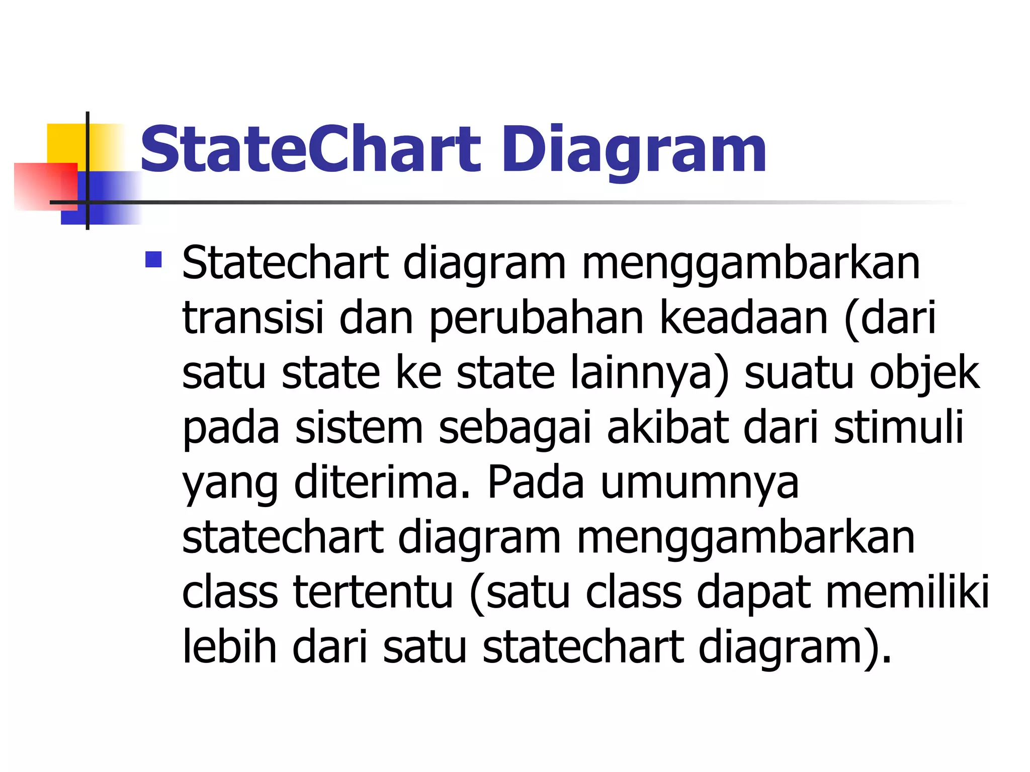 StateChart Diagram   Statechart diagram menggambarkan transisi dan perubahan keadaan (dari satu state ke state lainnya) suatu objek pada sistem sebagai akibat dari stimuli yang diterima. Pada umumnya statechart diagram menggambarkan class tertentu (satu class dapat memiliki lebih dari satu statechart diagram).  