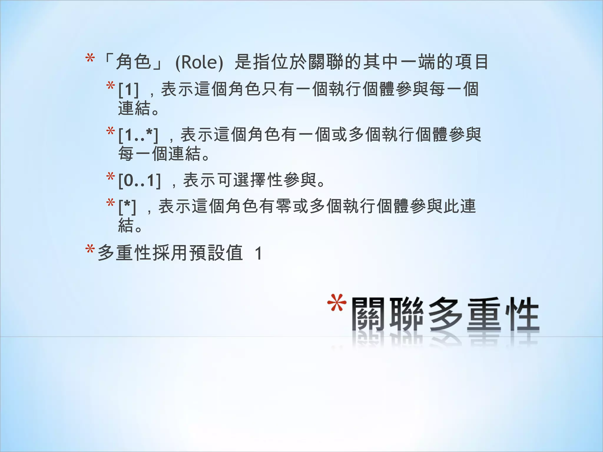 「 角色 」 (Role)  是指位於關聯的其中一端的項目 [ 1 ] ，表示這個角色只有一個執行個體參與每一個連結。 [ 1..* ] ，表示這個角色有一個或多個執行個體參與每一個連結。 [ 0..1 ] ，表示可選擇性參與。 [ * ] ，表示這個角色有零或多個執行個體參與此連結。 多重性採用預設值  1 