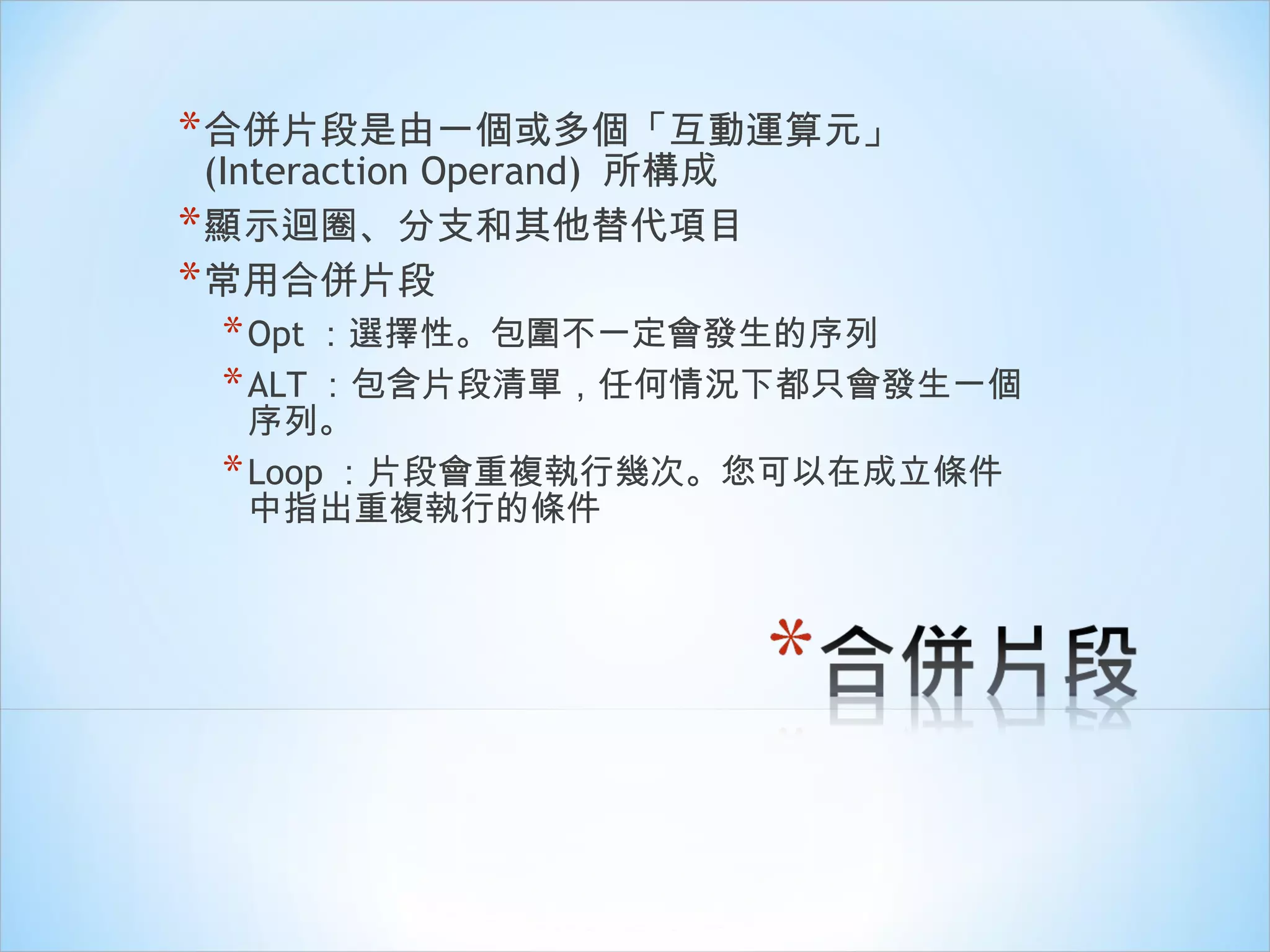 合併片段是由一個或多個「 互動運算元 」 (Interaction Operand)  所構成 顯示迴圈、分支和其他替代項目 常用合併片段 Opt ：選擇性。包圍不一定會發生的序列 ALT ：包含片段清單，任何情況下都只會發生一個序列。 Loop ：片段會重複執行幾次。您可以在成立條件中指出重複執行的條件 