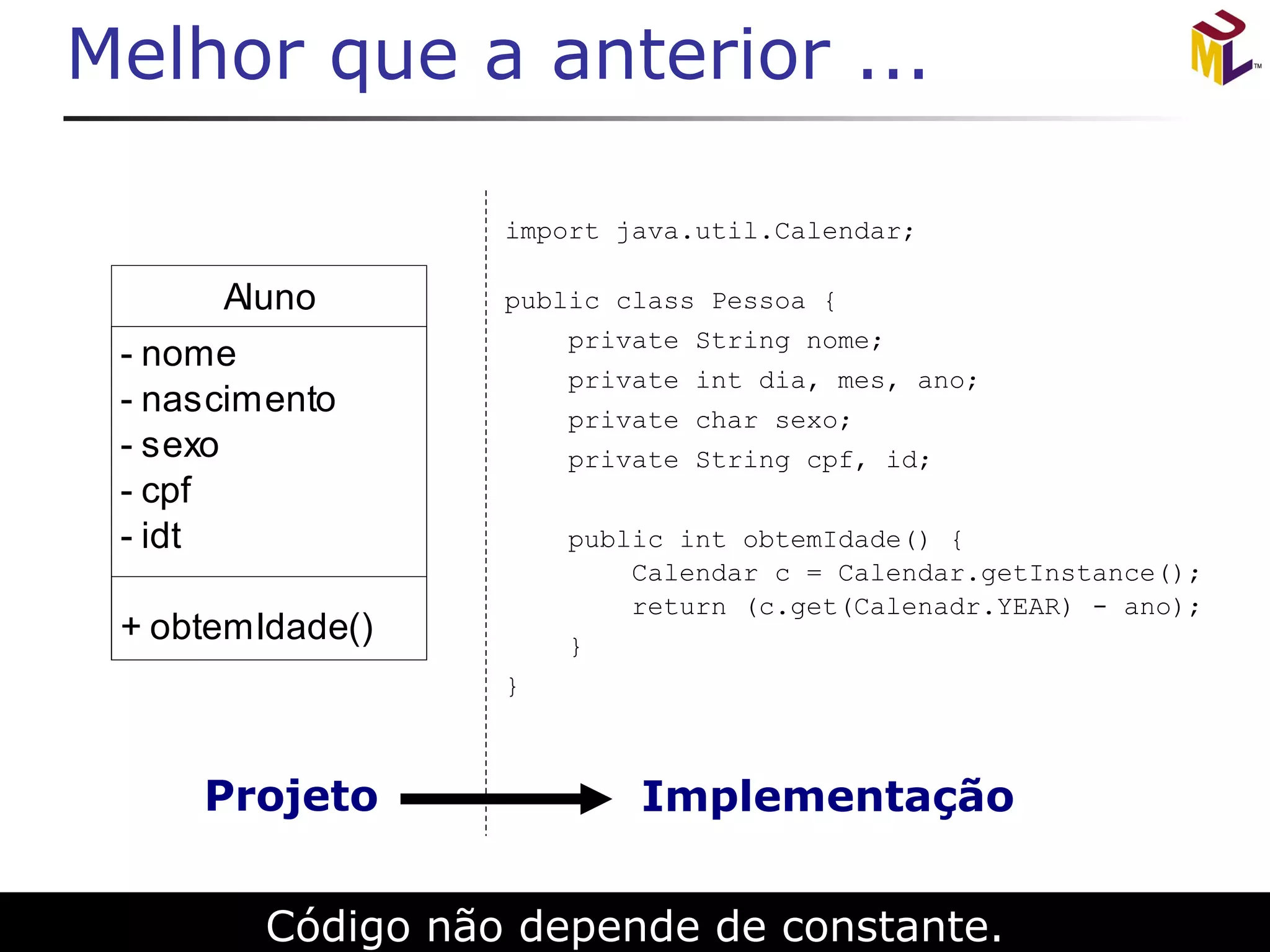 Melhor que a anterior ... Código não depende de constante. import java.util.Calendar; public class Pessoa { private String nome;  private int dia, mes, ano;  private char sexo;  private String cpf, id; public int obtemIdade() {   Calendar c = Calendar.getInstance();   return (c.get(Calenadr.YEAR) - ano); } } 