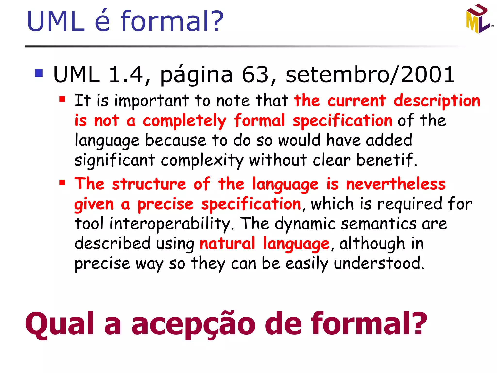 UML é formal? UML 1.4, página 63, setembro/2001 It is important to note that  the current description is not a completely formal specification  of the language because to do so would have added significant complexity without clear benetif. The structure of the language is nevertheless given a precise specification , which is required for tool interoperability. The dynamic semantics are described using  natural language , although in precise way so they can be easily understood. 