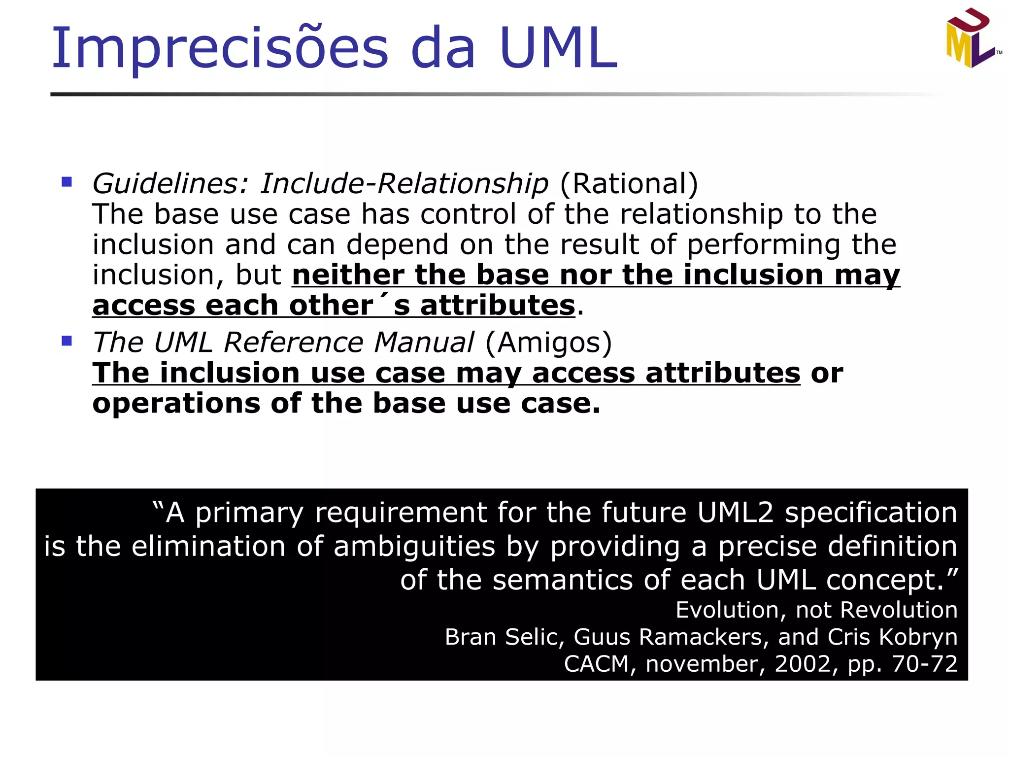 Imprecisões da UML Guidelines: Include-Relationship  (Rational) The base use case has control of the relationship to the inclusion and can depend on the result of performing the inclusion, but  neither the base nor the inclusion may access each other´s attributes . The UML Reference Manual  (Amigos) The inclusion use case may access attributes  or operations of the base use case. “ A primary requirement for the future UML2 specification is the elimination of ambiguities by providing a precise definition of the semantics of each UML concept.” Evolution, not Revolution Bran Selic, Guus Ramackers, and Cris Kobryn CACM, november, 2002, pp. 70-72 
