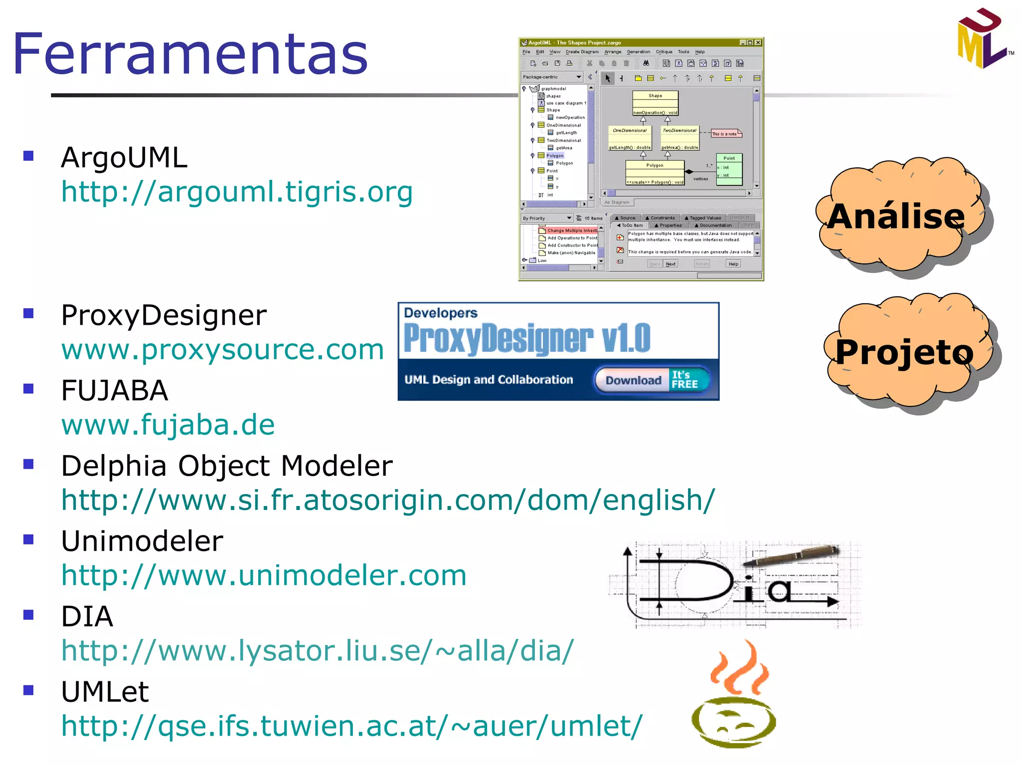 Ferramentas ArgoUML http://argouml.tigris.org   ProxyDesigner www. proxysource .com FUJABA www. fujaba .de Delphia Object Modeler http: //www.si.fr.atosorigin.com/dom/english/   Unimodeler http://www.unimodeler.com DIA http://www.lysator.liu.se/~alla/dia/ UMLet http://qse.ifs.tuwien.ac. at/~auer/umlet / Análise 
