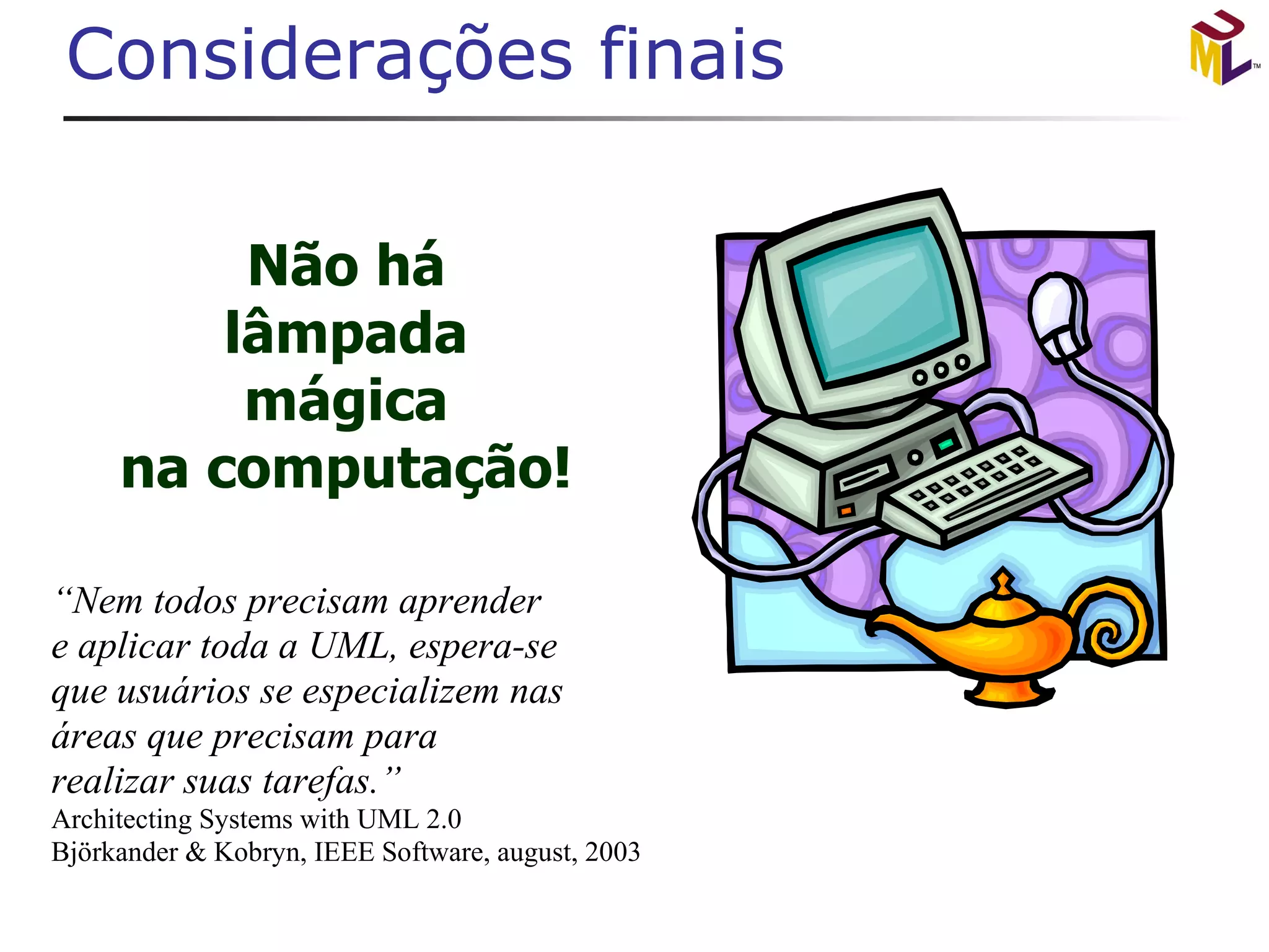 Considerações finais “ Nem todos precisam aprender e aplicar toda a UML, espera-se que usuários se especializem nas áreas que precisam para  realizar suas tarefas.” Architecting Systems with UML 2.0 Björkander & Kobryn, IEEE Software, august, 2003 