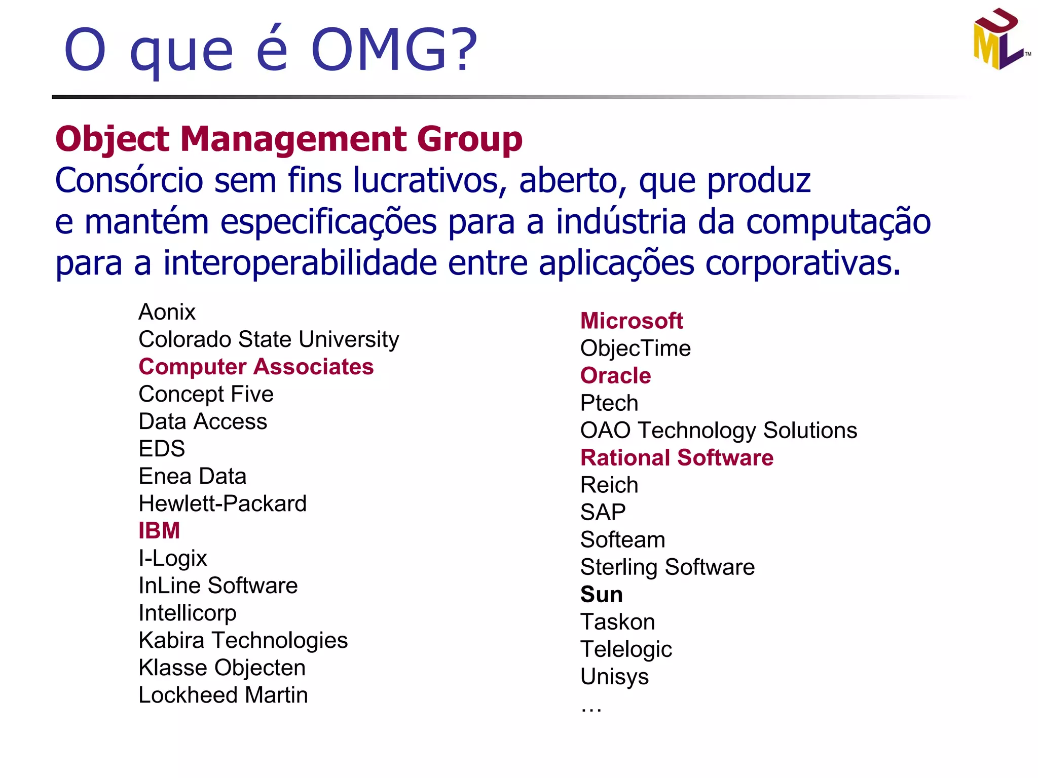 O que é OMG? Aonix Colorado State University Computer Associates Concept Five Data Access EDS Enea Data Hewlett-Packard   IBM I-Logix InLine Software Intellicorp Kabira Technologies Klasse Objecten Lockheed Martin Microsoft ObjecTime Oracle Ptech   OAO Technology Solutions Rational Software Reich SAP Softeam Sterling Software Sun Taskon Telelogic Unisys … 