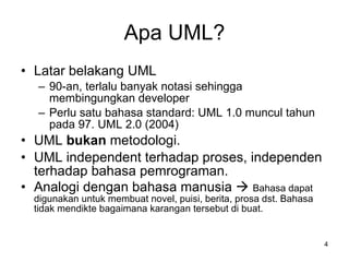 Apa UML? Latar belakang UML 90-an, terlalu banyak notasi sehingga membingungkan developer Perlu satu bahasa standard: UML 1.0 muncul tahun pada 97. UML 2.0 (2004) UML  bukan  metodologi. UML independent terhadap proses, independen terhadap bahasa pemrograman. Analogi dengan bahasa manusia     Bahasa dapat digunakan untuk membuat novel, puisi, berita, prosa dst. Bahasa tidak mendikte bagaimana karangan tersebut di buat. 