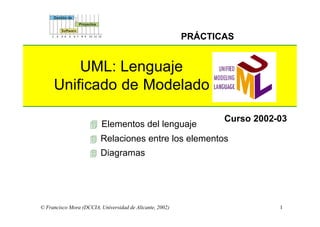 1
PRÁCTICAS
© Francisco Mora (DCCIA, Universidad de Alicante, 2002)
4 Elementos del lenguaje
4 Relaciones entre los elementos
4 Diagramas
Curso 2002-03
UML: Lenguaje
Unificado de Modelado
 