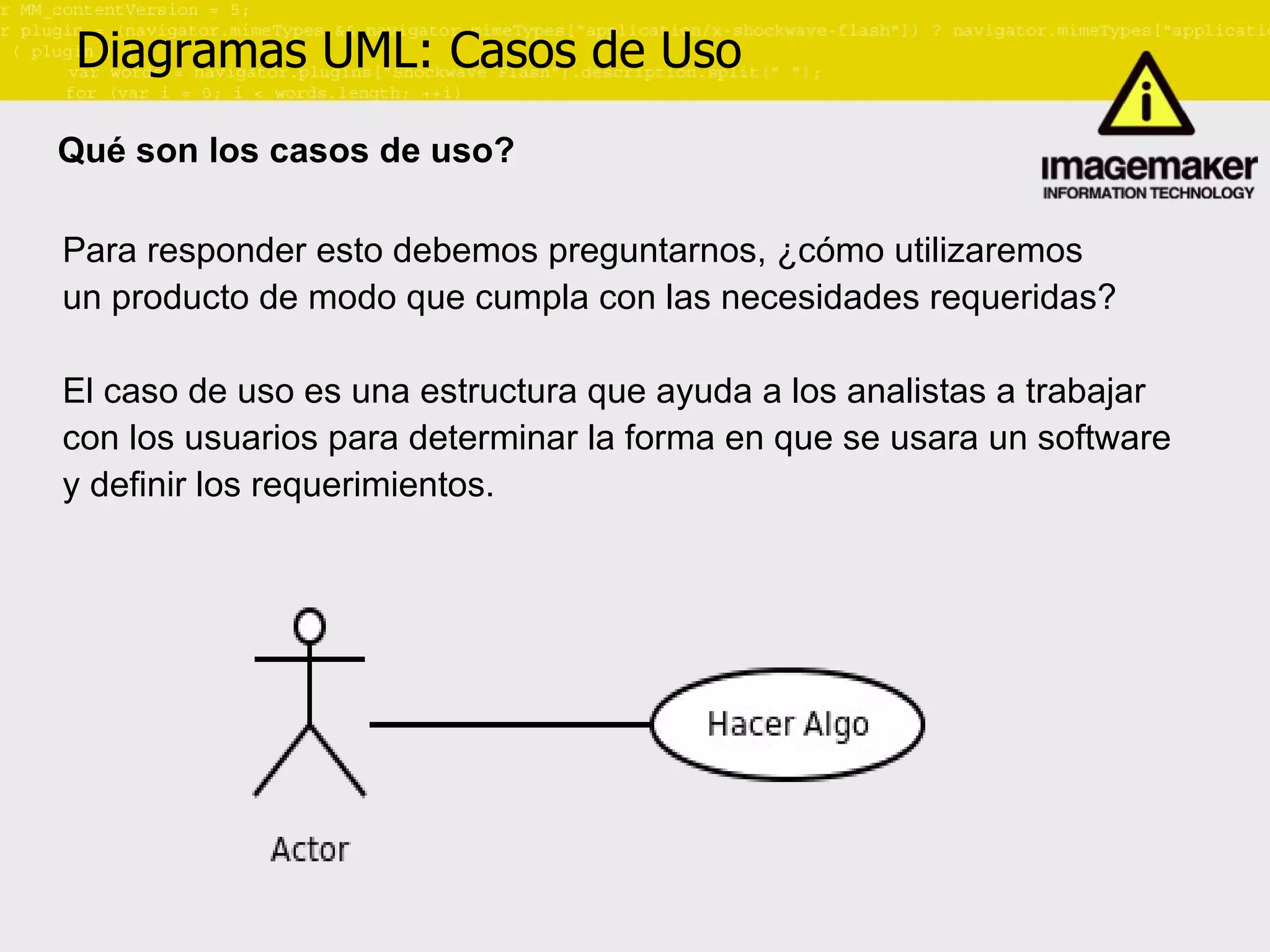 Diagramas UML: Casos de Uso Qué son los casos de uso? Para responder esto debemos preguntarnos, ¿cómo utilizaremos  un producto de modo que cumpla con las necesidades requeridas? El caso de uso es una estructura que ayuda a los analistas a trabajar  con los usuarios para determinar la forma en que se usara un software  y definir los requerimientos. 