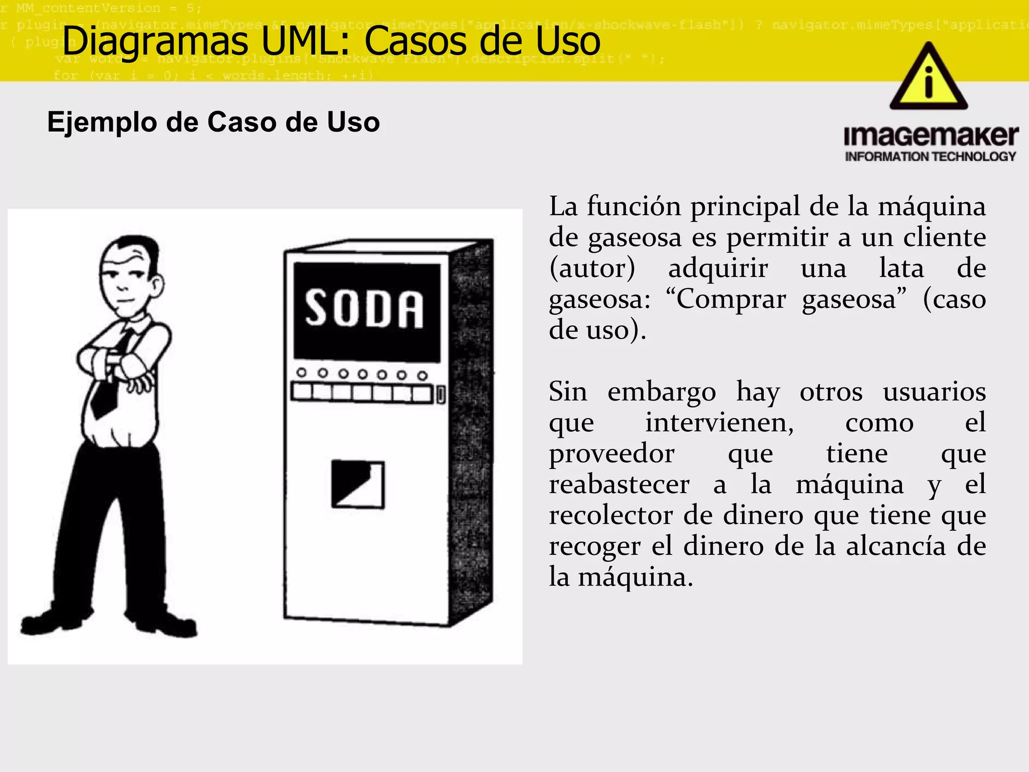 Diagramas UML: Casos de Uso Ejemplo de Caso de Uso La función principal de la máquina de gaseosa es permitir a un cliente (autor) adquirir una lata de gaseosa: “Comprar gaseosa” (caso de uso). Sin embargo hay otros usuarios que intervienen, como el proveedor que tiene que reabastecer a la máquina y el recolector de dinero que tiene que recoger el dinero de la alcancía de la máquina. 