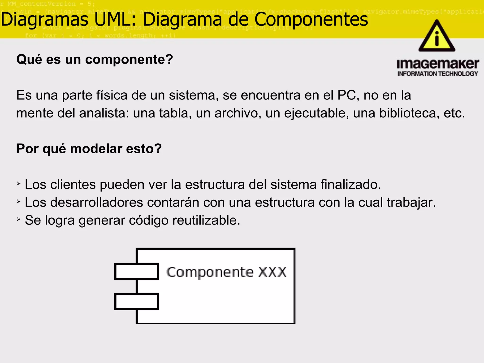 Diagramas UML: Diagrama de Componentes Qué es un componente? Es una parte física de un sistema, se encuentra en el PC, no en la  mente del analista: una tabla, un archivo, un ejecutable, una biblioteca, etc. Por qué modelar esto? Los clientes pueden ver la estructura del sistema finalizado. Los desarrolladores contarán con una estructura con la cual trabajar. Se logra generar código reutilizable. 