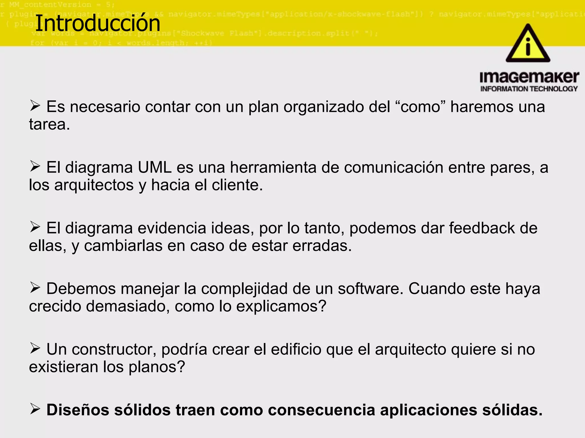Introducción Es necesario contar con un plan organizado del “como” haremos una tarea. El diagrama UML es una herramienta de comunicación entre pares, a los arquitectos y hacia el cliente. El diagrama evidencia ideas, por lo tanto, podemos dar feedback de ellas, y cambiarlas en caso de estar erradas. Debemos manejar la complejidad de un software. Cuando este haya crecido demasiado, como lo explicamos? Un constructor, podría crear el edificio que el arquitecto quiere si no existieran los planos? Diseños sólidos traen como consecuencia aplicaciones sólidas. 