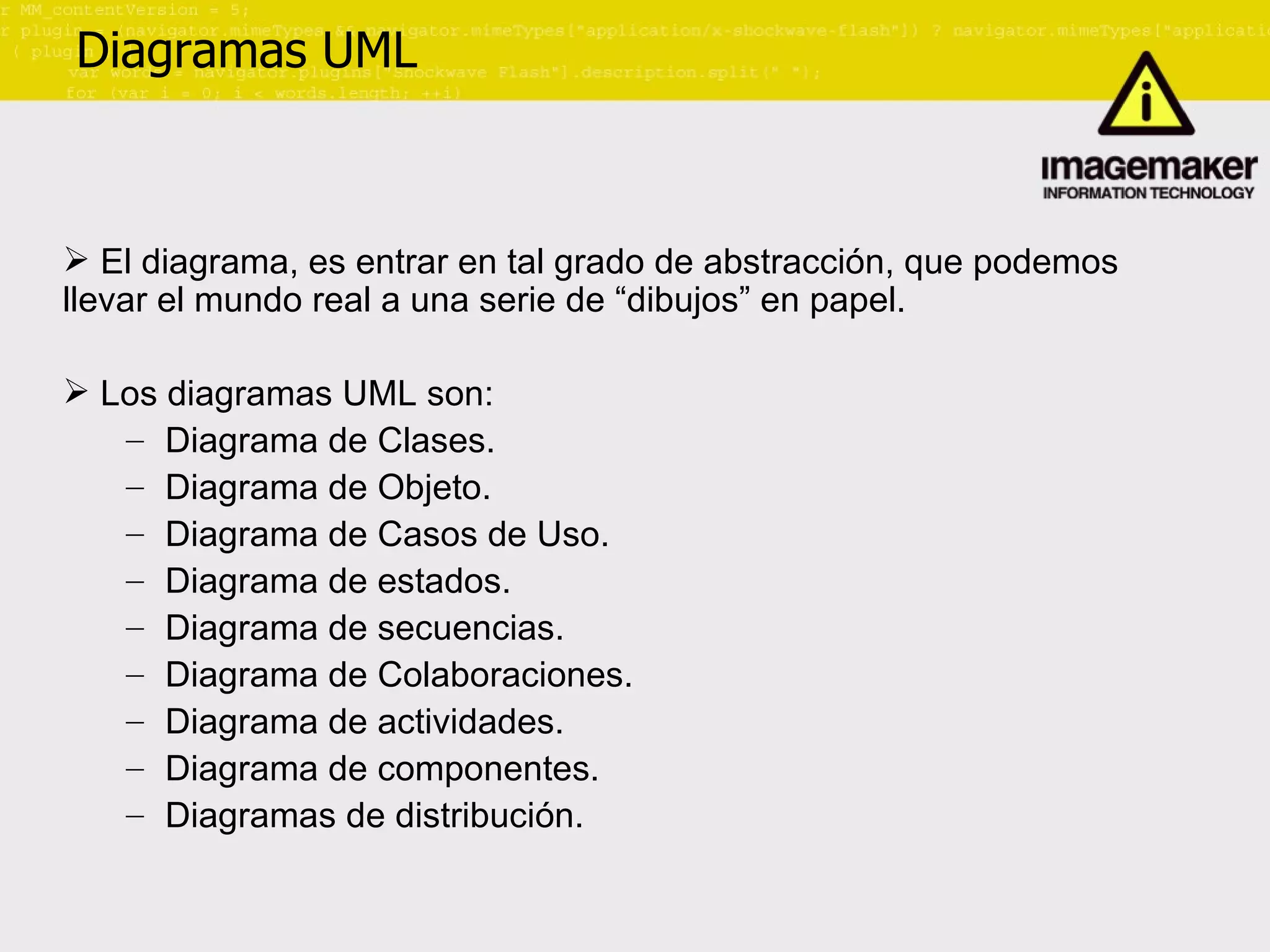 Diagramas UML El diagrama, es entrar en tal grado de abstracción, que podemos llevar el mundo real a una serie de “dibujos” en papel. Los diagramas UML son: Diagrama de Clases. Diagrama de Objeto. Diagrama de Casos de Uso. Diagrama de estados. Diagrama de secuencias. Diagrama de Colaboraciones. Diagrama de actividades. Diagrama de componentes. Diagramas de distribución. 