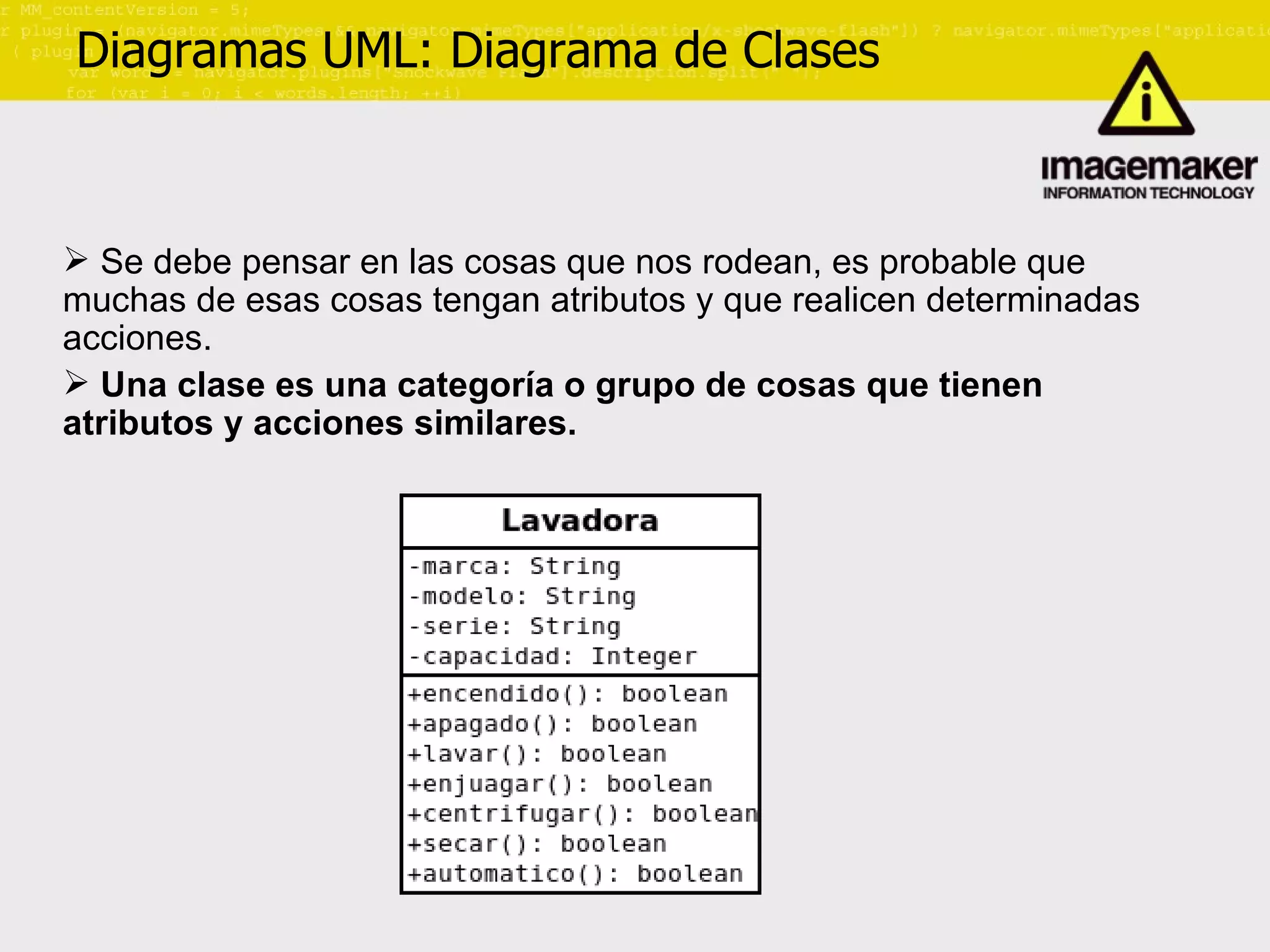 Diagramas UML: Diagrama de Clases Se debe pensar en las cosas que nos rodean, es probable que muchas de esas cosas tengan atributos y que realicen determinadas acciones.  Una clase es una categoría o grupo de cosas que tienen atributos y acciones similares. 
