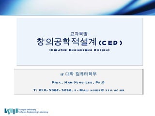 교과목명  창의공학적설계 (CED) (Creative Engineering Design) IT 대학 컴퓨터학부 Prof., NamYong Lee, Ph.D T: 010-5362-5656, e-Mail: nylee@ssu.ac.kr 