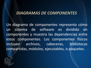 DIAGRAMAS DE COMPONENTES

Un diagrama de componentes representa cómo
un sistema de software es dividido en
componentes y muestra las dependencias entre
estos componentes. Los componentes físicos
incluyen archivos, cabeceras, bibliotecas
compartidas, módulos, ejecutables, o paquetes.
 