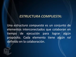 ESTRUCTURA COMPUESTA:

Una estructura compuesta es un conjunto de
elementos interconectados que colaboran en
tiempo de ejecución para lograr algún
propósito. Cada elemento tiene algún rol
definido en la colaboración.
 