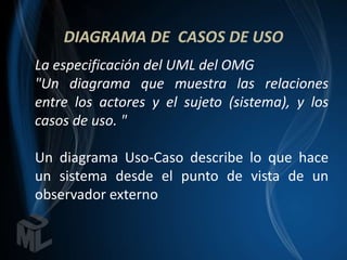 DIAGRAMA DE CASOS DE USO
La especificación del UML del OMG
"Un diagrama que muestra las relaciones
entre los actores y el sujeto (sistema), y los
casos de uso. "

Un diagrama Uso-Caso describe lo que hace
un sistema desde el punto de vista de un
observador externo
 