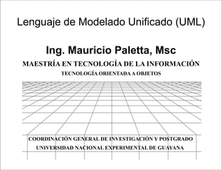 Lenguaje de Modelado Unificado (UML)

       Ing. Mauricio Paletta, Msc
 MAESTRÍA EN TECNOLOGÍA DE LA INFORMACIÓN
           TECNOLOGÍA ORIENTADA A OBJETOS




  COORDINACIÓN GENERAL DE INVESTIGACIÓN Y POSTGRADO
    UNIVERSIDAD NACIONAL EXPERIMENTAL DE GUAYANA

                         Lenguaje de Modelado Unificado
 