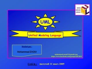 UML

        Unified Modeling Language



Réalisé par :


                                   mohammed.zaoui11@gmail.com
                              https://www.facebook.com/groups/ISP.2011/



       Créé le :   mercredi ‎ 1 ‎ ars ‎ 009
                            1 m       2
 