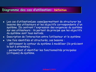 Diagramme des cas d’utilisation: Définition


   Les cas d‟utilisation(use cases)permettent de structurer les
    besoins des utilisateurs et les objectifs correspondants d'un
    système. Ils centrent l'expression des exigences du système
    sur ses utilisateurs : ils partent du principe que les objectifs
    du système sont tous motivés.
   Description de l‟interaction entre l‟utilisateur et le système
   Une fois identifiés et structurés, ces besoins :
    - définissent le contour du système à modéliser (ils précisent
    le but à atteindre),
    - permettent d'identifier les fonctionnalités principales
    (critiques) du système.
 