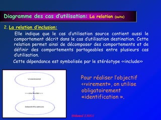 Diagramme des cas d’utilisation: La relation        (suite)


2. La relation d’inclusion:
      Elle indique que le cas d‟utilisation source contient aussi le
     comportement décrit dans le cas d‟utilisation destination. Cette
     relation permet ainsi de décomposer des comportements et de
     définir des comportements partageables entre plusieurs cas
     d‟utilisation.
     Cette dépendance est symbolisée par le stéréotype <<include>>


                                    Pour réaliser l‟objectif
                                    <<virement», on utilise
                                    obligatoirement
                                    «identification ».
 