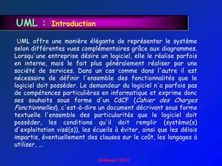 UML :        Introduction

 UML offre une manière élégante de représenter le système
selon différentes vues complémentaires grâce aux diagrammes.
Lorsqu'une entreprise désire un logiciel, elle le réalise parfois
en interne, mais le fait plus généralement réaliser par une
société de services. Dans un cas comme dans l'autre il est
nécessaire de définir l'ensemble des fonctionnalités que le
logiciel doit possèder. Le demandeur du logiciel n'a parfois pas
de compétences particulières en informatique et exprime donc
ses souhaits sous forme d'un CdCF (Cahier des Charges
Fonctionnelles), c'est-à-dire un document décrivant sous forme
textuelle l'ensemble des particularités que le logiciel doit
possèder, les conditions qu'il doit remplir (système(s)
d'exploitation visé(s)), les écueils à éviter, ainsi que les délais
impartis, éventuellement des clauses sur le coût, les langages à
utiliser, ...
 