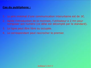Cas du publiphone :


1. Le prix minimal d’une communication interurbaine est de 1€.
2. Après l’introduction de la monnaie, l’utilisateur a 2 mn pour
   composer son numéro (ce délai est décompté par le standard).
3. La ligne peut être libre ou occupée.
4. Le correspondant peut raccrocher le premier.
 