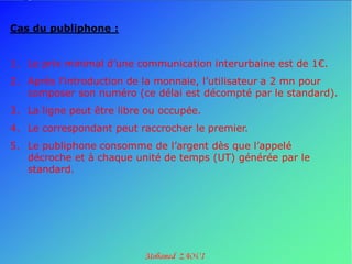 Cas du publiphone :


1. Le prix minimal d’une communication interurbaine est de 1€.
2. Après l’introduction de la monnaie, l’utilisateur a 2 mn pour
   composer son numéro (ce délai est décompté par le standard).
3. La ligne peut être libre ou occupée.
4. Le correspondant peut raccrocher le premier.
5. Le publiphone consomme de l’argent dès que l’appelé
   décroche et à chaque unité de temps (UT) générée par le
   standard.
 
