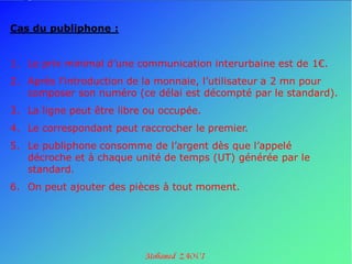 Cas du publiphone :


1. Le prix minimal d’une communication interurbaine est de 1€.
2. Après l’introduction de la monnaie, l’utilisateur a 2 mn pour
   composer son numéro (ce délai est décompté par le standard).
3. La ligne peut être libre ou occupée.
4. Le correspondant peut raccrocher le premier.
5. Le publiphone consomme de l’argent dès que l’appelé
   décroche et à chaque unité de temps (UT) générée par le
   standard.
6. On peut ajouter des pièces à tout moment.
 