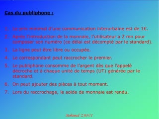 Cas du publiphone :


1. Le prix minimal d’une communication interurbaine est de 1€.
2. Après l’introduction de la monnaie, l’utilisateur a 2 mn pour
   composer son numéro (ce délai est décompté par le standard).
3. La ligne peut être libre ou occupée.
4. Le correspondant peut raccrocher le premier.
5. Le publiphone consomme de l’argent dès que l’appelé
   décroche et à chaque unité de temps (UT) générée par le
   standard.
6. On peut ajouter des pièces à tout moment.
7. Lors du raccrochage, le solde de monnaie est rendu.
 