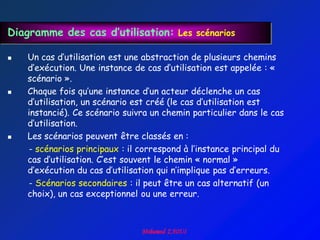 Diagramme des cas d’utilisation: Les scénarios

   Un cas d‟utilisation est une abstraction de plusieurs chemins
    d‟exécution. Une instance de cas d‟utilisation est appelée : «
    scénario ».
   Chaque fois qu‟une instance d‟un acteur déclenche un cas
    d‟utilisation, un scénario est créé (le cas d‟utilisation est
    instancié). Ce scénario suivra un chemin particulier dans le cas
    d‟utilisation.
   Les scénarios peuvent être classés en :
    - scénarios principaux : il correspond à l‟instance principal du
    cas d‟utilisation. C‟est souvent le chemin « normal »
    d‟exécution du cas d‟utilisation qui n‟implique pas d‟erreurs.
    - Scénarios secondaires : il peut être un cas alternatif (un
    choix), un cas exceptionnel ou une erreur.
 