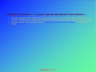    Modéliser la phrase 6 : « on peut rajouter des pièces à tout moment »
      On peut rajouter une transition à chaque sous état (solution lourde, effet secondaire : à
       chaque introPièce(p) le publiphone revient à son état initial (attente pièce c.a.d. raccroché)).
      On peut utiliser une transition interne introPièce(p)/incrémenterCrédit(p) à l’intérieur de
       l’état « décroché »
 